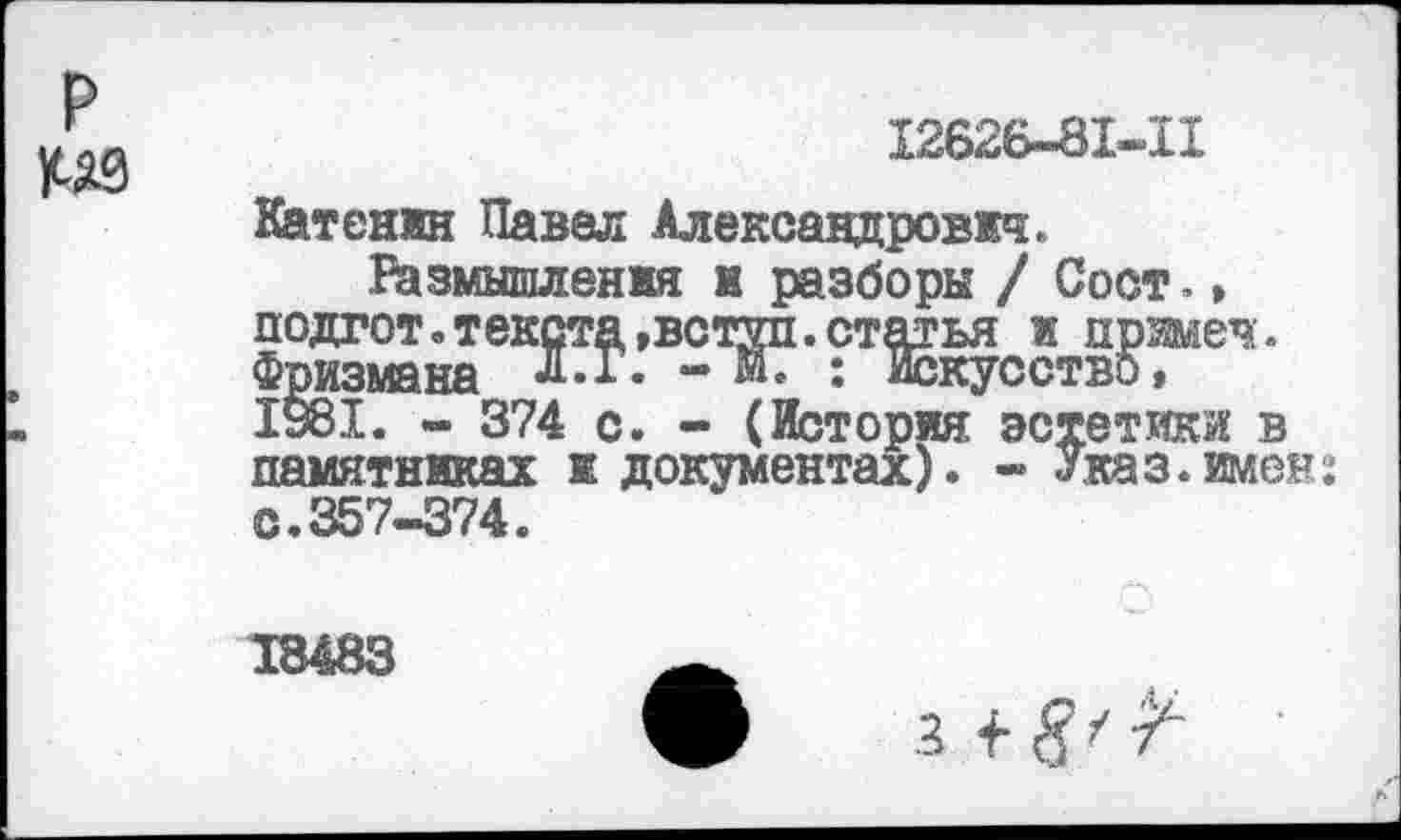 ﻿р №
12626-81-11
Катенин Павел Александрович.
Размышления к разборы / Сост., подгот. текста »встал, статья и прзшеч. Фризмана Л.Г. - М. : Искусство, 1981. - 374 с. - (История эстетики в памятниках и документах). - Указ.имен: с. 357-374.
18483